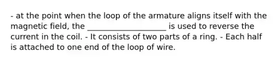 - at the point when the loop of the armature aligns itself with the magnetic field, the ____________________ is used to reverse the current in the coil. - It consists of two parts of a ring. - Each half is attached to one end of the loop of wire.