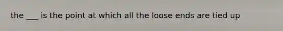 the ___ is the point at which all the loose ends are tied up