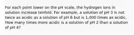 For each point lower on the pH scale, the hydrogen ions in solution increase tenfold. For example, a solution of pH 3 is not twice as acidic as a solution of pH 6 but is 1,000 times as acidic. How many times more acidic is a solution of pH 2 than a solution of pH 4?