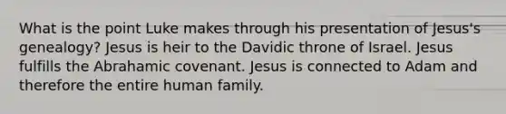 What is the point Luke makes through his presentation of Jesus's genealogy? Jesus is heir to the Davidic throne of Israel. Jesus fulfills the Abrahamic covenant. Jesus is connected to Adam and therefore the entire human family.