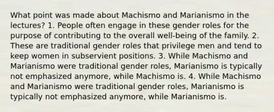 What point was made about Machismo and Marianismo in the lectures? 1. People often engage in these gender roles for the purpose of contributing to the overall well-being of the family. 2. These are traditional gender roles that privilege men and tend to keep women in subservient positions. 3. While Machismo and Marianismo were traditional gender roles, Marianismo is typically not emphasized anymore, while Machismo is. 4. While Machismo and Marianismo were traditional gender roles, Marianismo is typically not emphasized anymore, while Marianismo is.