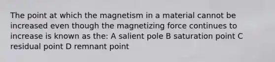 The point at which the magnetism in a material cannot be increased even though the magnetizing force continues to increase is known as the: A salient pole B saturation point C residual point D remnant point