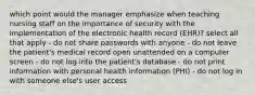 which point would the manager emphasize when teaching nursing staff on the importance of security with the implementation of the electronic health record (EHR)? select all that apply - do not share passwords with anyone - do not leave the patient's medical record open unattended on a computer screen - do not log into the patient's database - do not print information with personal health information (PHI) - do not log in with someone else's user access