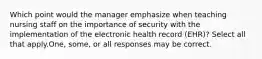 Which point would the manager emphasize when teaching nursing staff on the importance of security with the implementation of the electronic health record (EHR)? Select all that apply.One, some, or all responses may be correct.