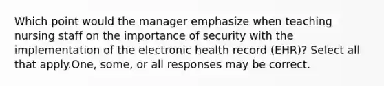 Which point would the manager emphasize when teaching nursing staff on the importance of security with the implementation of the electronic health record (EHR)? Select all that apply.One, some, or all responses may be correct.