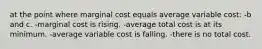 at the point where marginal cost equals average variable cost: -b and c. -marginal cost is rising. -average total cost is at its minimum. -average variable cost is falling. -there is no total cost.