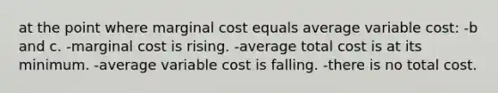 at the point where marginal cost equals average variable cost: -b and c. -marginal cost is rising. -average total cost is at its minimum. -average variable cost is falling. -there is no total cost.