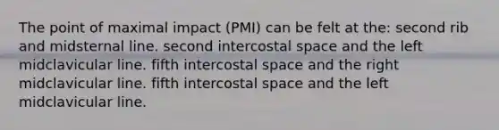 The point of maximal impact (PMI) can be felt at the: second rib and midsternal line. second intercostal space and the left midclavicular line. fifth intercostal space and the right midclavicular line. fifth intercostal space and the left midclavicular line.