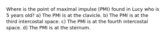 Where is the point of maximal impulse (PMI) found in Lucy who is 5 years old? a) The PMI is at the clavicle. b) The PMI is at the third intercostal space. c) The PMI is at the fourth intercostal space. d) The PMI is at the sternum.