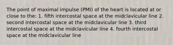 The point of maximal impulse (PMI) of the heart is located at or close to the: 1. fifth intercostal space at the midclavicular line 2. second intercostal space at the midclavicular line 3. third intercostal space at the midclavicular line 4. fourth intercostal space at the midclavicular line