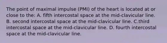 The point of maximal impulse (PMI) of the heart is located at or close to the: A. fifth intercostal space at the mid-clavicular line. B. second intercostal space at the mid-clavicular line. C.third intercostal space at the mid-clavicular line. D. fourth intercostal space at the mid-clavicular line.