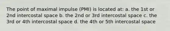 The point of maximal impulse (PMI) is located at: a. the 1st or 2nd intercostal space b. the 2nd or 3rd intercostal space c. the 3rd or 4th intercostal space d. the 4th or 5th intercostal space