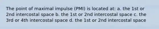 The point of maximal impulse (PMI) is located at: a. the 1st or 2nd intercostal space b. the 1st or 2nd intercostal space c. the 3rd or 4th intercostal space d. the 1st or 2nd intercostal space