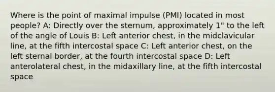 Where is the point of maximal impulse (PMI) located in most people? A: Directly over the sternum, approximately 1" to the left of the angle of Louis B: Left anterior chest, in the midclavicular line, at the fifth intercostal space C: Left anterior chest, on the left sternal border, at the fourth intercostal space D: Left anterolateral chest, in the midaxillary line, at the fifth intercostal space