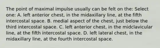 The point of maximal impulse usually can be felt on the: Select one: A. left anterior chest, in the midaxillary line, at the fifth intercostal space. B. medial aspect of the chest, just below the third intercostal space. C. left anterior chest, in the midclavicular line, at the fifth intercostal space. D. left lateral chest, in the midaxillary line, at the fourth intercostal space.