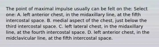 The point of maximal impulse usually can be felt on the: Select one: A. left anterior chest, in the midaxillary line, at the fifth intercostal space. B. medial aspect of the chest, just below the third intercostal space. C. left lateral chest, in the midaxillary line, at the fourth intercostal space. D. left anterior chest, in the midclavicular line, at the fifth intercostal space.