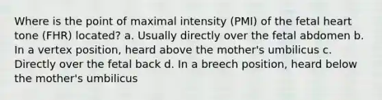 Where is the point of maximal intensity (PMI) of the fetal heart tone (FHR) located? a. Usually directly over the fetal abdomen b. In a vertex position, heard above the mother's umbilicus c. Directly over the fetal back d. In a breech position, heard below the mother's umbilicus