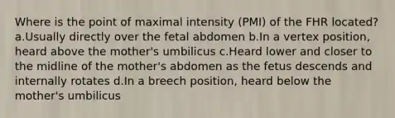 Where is the point of maximal intensity (PMI) of the FHR located? a.Usually directly over the fetal abdomen b.In a vertex position, heard above the mother's umbilicus c.Heard lower and closer to the midline of the mother's abdomen as the fetus descends and internally rotates d.In a breech position, heard below the mother's umbilicus