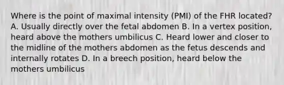 Where is the point of maximal intensity (PMI) of the FHR located? A. Usually directly over the fetal abdomen B. In a vertex position, heard above the mothers umbilicus C. Heard lower and closer to the midline of the mothers abdomen as the fetus descends and internally rotates D. In a breech position, heard below the mothers umbilicus