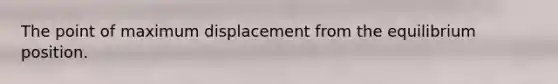 The point of maximum displacement from the equilibrium position.