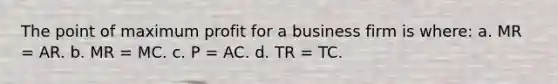 The point of maximum profit for a business firm is where: a. MR = AR. b. MR = MC. c. P = AC. d. TR = TC.