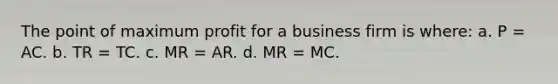 The point of maximum profit for a business firm is where: a. P = AC. b. TR = TC. c. MR = AR. d. MR = MC.