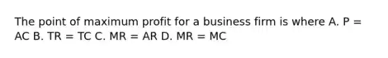 The point of maximum profit for a business firm is where A. P = AC B. TR = TC C. MR = AR D. MR = MC