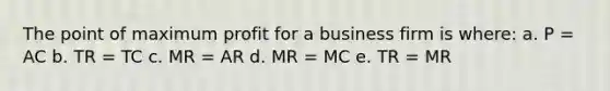 The point of maximum profit for a business firm is where: a. P = AC b. TR = TC c. MR = AR d. MR = MC e. TR = MR