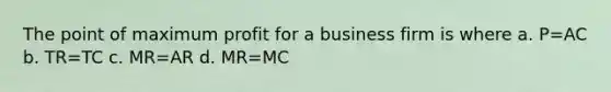 The point of maximum profit for a business firm is where a. P=AC b. TR=TC c. MR=AR d. MR=MC