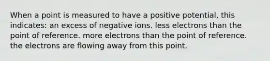 When a point is measured to have a positive potential, this indicates: an excess of negative ions. less electrons than the point of reference. more electrons than the point of reference. the electrons are flowing away from this point.