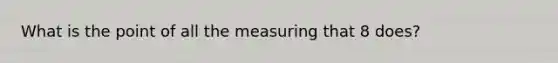 What is the point of all the measuring that 8 does?