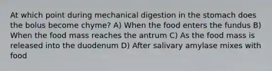 At which point during mechanical digestion in the stomach does the bolus become chyme? A) When the food enters the fundus B) When the food mass reaches the antrum C) As the food mass is released into the duodenum D) After salivary amylase mixes with food