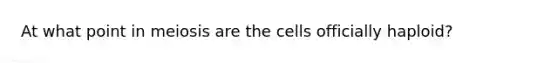 At what point in meiosis are the cells officially haploid?