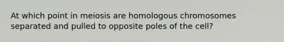 At which point in meiosis are homologous chromosomes separated and pulled to opposite poles of the cell?