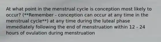 At what point in the menstrual cycle is conception most likely to occur? (**Remember - conception can occur at any time in the menstrual cycle**) at any time during the luteal phase immediately following the end of menstruation within 12 - 24 hours of ovulation during menstruation