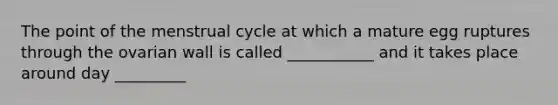 The point of the menstrual cycle at which a mature egg ruptures through the ovarian wall is called ___________ and it takes place around day _________