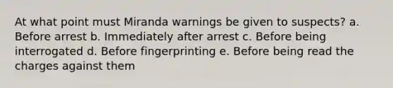 At what point must Miranda warnings be given to suspects? a. Before arrest b. Immediately after arrest c. Before being interrogated d. Before fingerprinting e. Before being read the charges against them