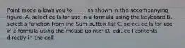 Point mode allows you to ____, as shown in the accompanying figure. A. select cells for use in a formula using the keyboard B. select a function from the Sum button list C. select cells for use in a formula using the mouse pointer D. edit cell contents directly in the cell