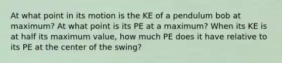 At what point in its motion is the KE of a pendulum bob at maximum? At what point is its PE at a maximum? When its KE is at half its maximum value, how much PE does it have relative to its PE at the center of the swing?