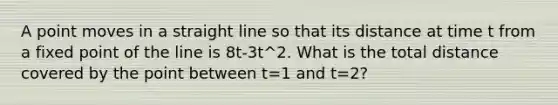 A point moves in a straight line so that its distance at time t from a fixed point of the line is 8t-3t^2. What is the total distance covered by the point between t=1 and t=2?