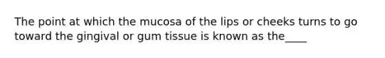 The point at which the mucosa of the lips or cheeks turns to go toward the gingival or gum tissue is known as the____