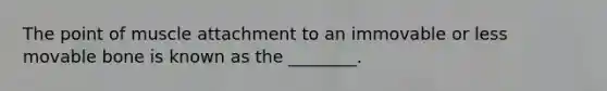 The point of muscle attachment to an immovable or less movable bone is known as the ________.