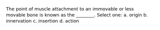 The point of muscle attachment to an immovable or less movable bone is known as the ________. Select one: a. origin b. innervation c. insertion d. action