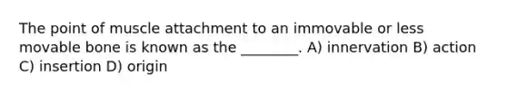 The point of muscle attachment to an immovable or less movable bone is known as the ________. A) innervation B) action C) insertion D) origin