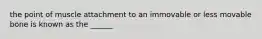 the point of muscle attachment to an immovable or less movable bone is known as the ______