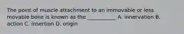 The point of muscle attachment to an immovable or less movable bone is known as the ___________ A. innervation B. action C. insertion D. origin