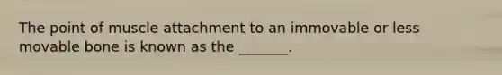 The point of muscle attachment to an immovable or less movable bone is known as the _______.