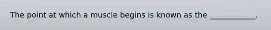 The point at which a muscle begins is known as the ____________.