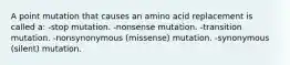 A point mutation that causes an amino acid replacement is called a: -stop mutation. -nonsense mutation. -transition mutation. -nonsynonymous (missense) mutation. -synonymous (silent) mutation.