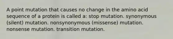 A point mutation that causes no change in the amino acid sequence of a protein is called a: stop mutation. synonymous (silent) mutation. nonsynonymous (missense) mutation. nonsense mutation. transition mutation.